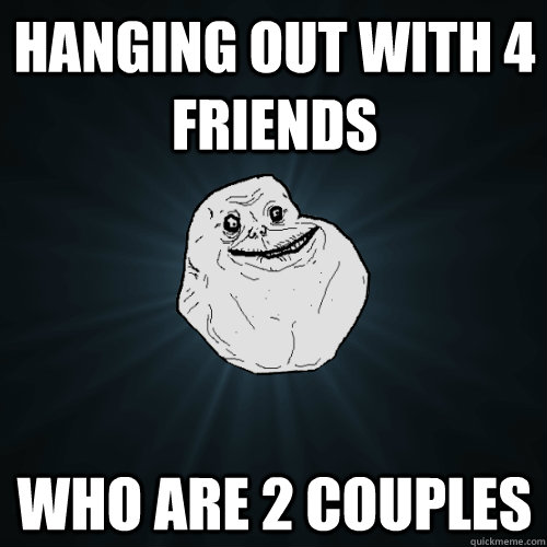 hanging out with 4 friends who are 2 couples  Forever Alone