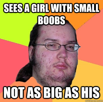 Sees a girl with small boobs Not as big as his  Butthurt Dweller