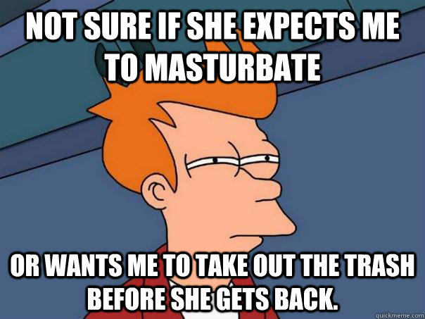 Not sure if she expects me to masturbate Or wants me to take out the trash before she gets back.  Futurama Fry