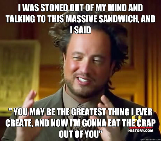 I was stoned out of my mind and talking to this massive sandwich, and I said 