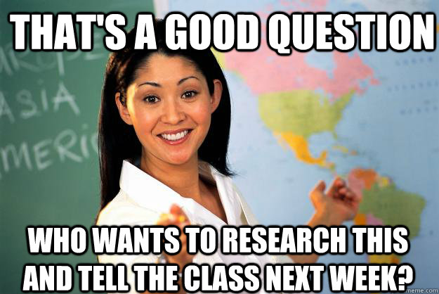 That's a good question who wants to research this and tell the class next week? - That's a good question who wants to research this and tell the class next week?  Unhelpful High School Teacher