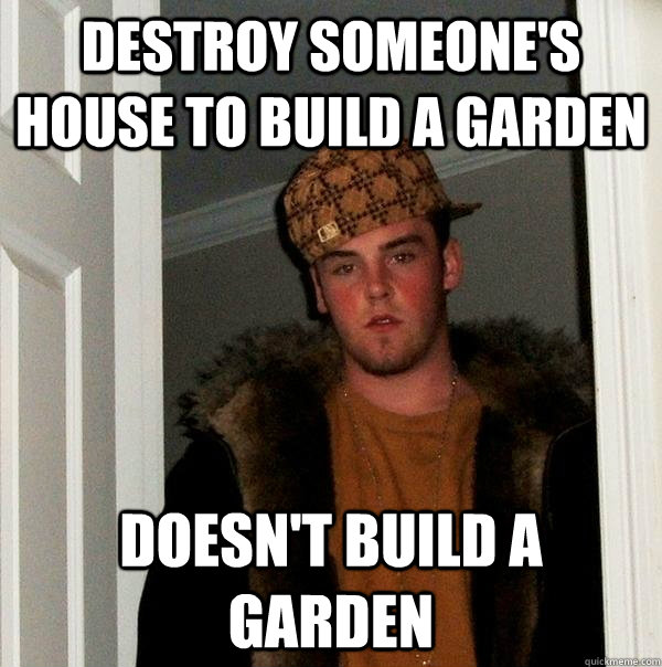 Destroy someone's house to build a garden Doesn't build a garden  Scumbag Steve