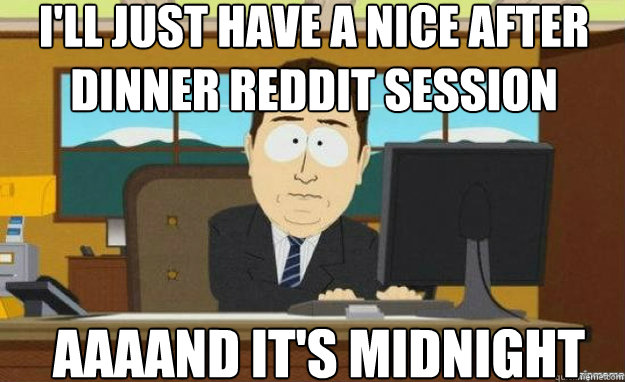 I'll just have a nice after dinner reddit session AAAAND IT'S midnight - I'll just have a nice after dinner reddit session AAAAND IT'S midnight  aaaand its gone