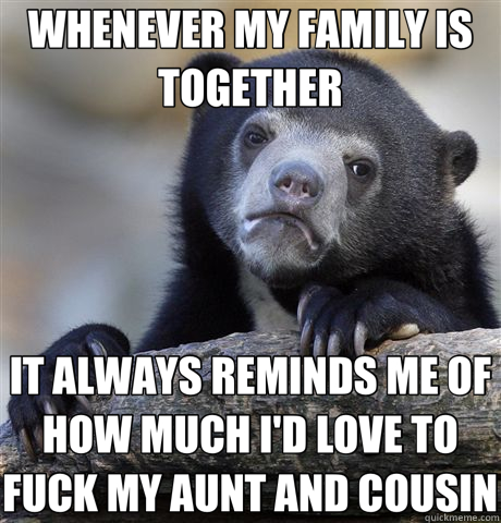 WHENEVER MY FAMILY IS TOGETHER IT ALWAYS REMINDS ME OF HOW MUCH I'D LOVE TO FUCK MY AUNT AND COUSIN  Confession Bear