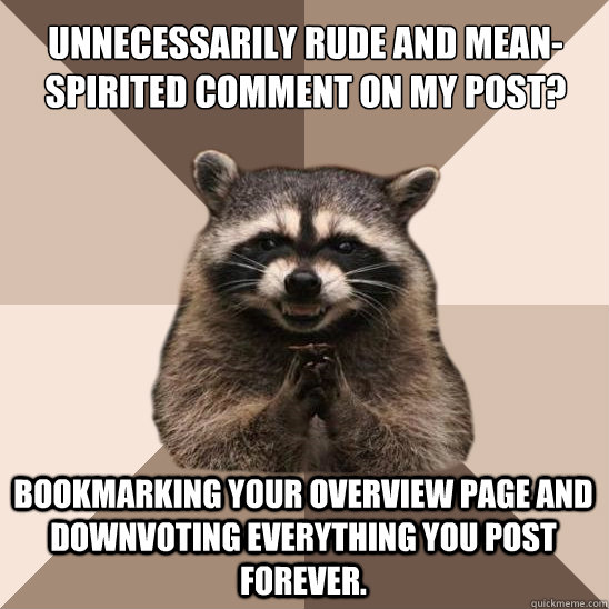 Unnecessarily rude and mean-spirited comment on my post? Bookmarking your overview page and downvoting everything you post forever.  Evil Plotting Raccoon