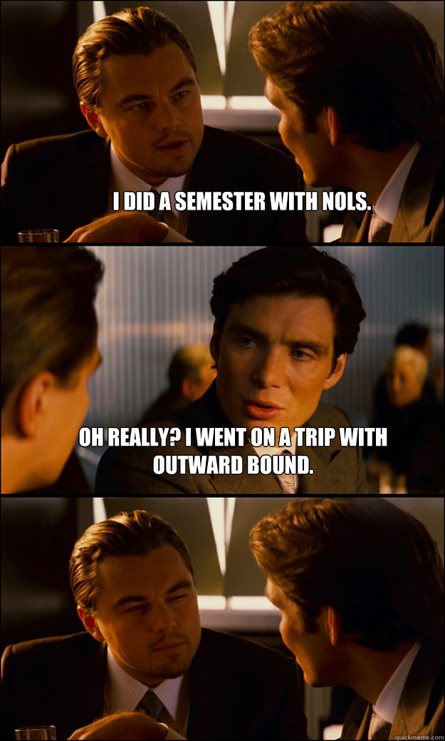 I did a semester with NOLS. Oh really? I went on a trip with Outward Bound.   Inception