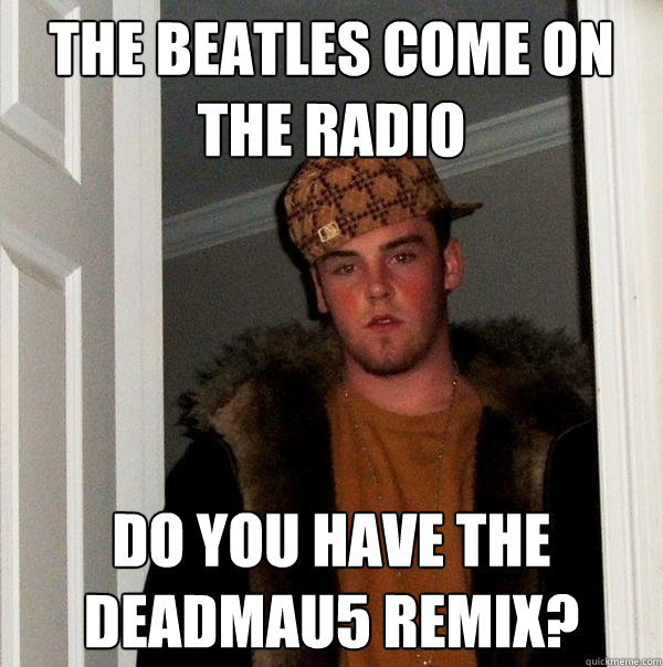 THE BEATLES COME ON THE RADIO DO YOU HAVE THE DEADMAU5 REMIX?  Scumbag Steve