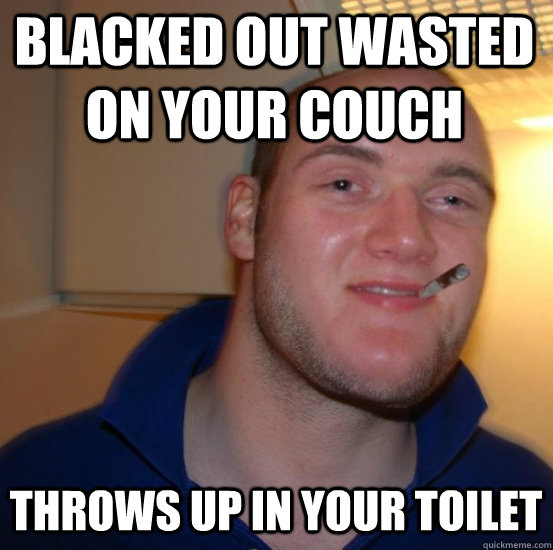 blacked out wasted on your couch  throws up in your toilet - blacked out wasted on your couch  throws up in your toilet  Good 10 Guy Greg