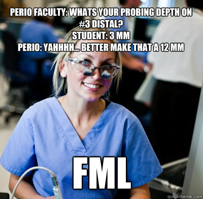 Perio Faculty: Whats your probing depth on #3 distal?
Student: 3 mm
Perio: Yahhhh... better make that a 12 mm FML - Perio Faculty: Whats your probing depth on #3 distal?
Student: 3 mm
Perio: Yahhhh... better make that a 12 mm FML  overworked dental student