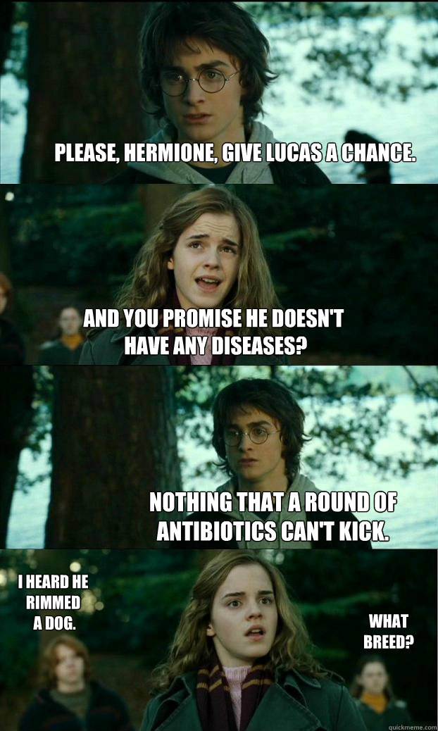 Please, Hermione, give Lucas a chance. And you promise he doesn't
 have any diseases? Nothing that a round of antibiotics can't kick. I heard he rimmed
 a dog. What breed?  Horny Harry