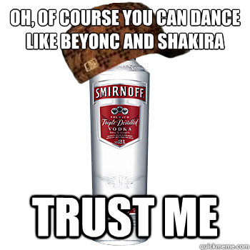 OH, of course you can dance like Beyoncé and Shakira TRUST ME  Scumbag Alcohol