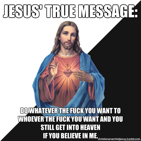 Jesus' true message: Do whatever the fuck you want to 
whoever the fuck you want and you
still get into heaven 
if you believe in me.
  Christian Anarchist Jesus