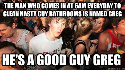 The man who comes in at 6am everyday to clean nasty guy bathrooms is named Greg He's a Good Guy Greg - The man who comes in at 6am everyday to clean nasty guy bathrooms is named Greg He's a Good Guy Greg  Sudden Clarity Clarence