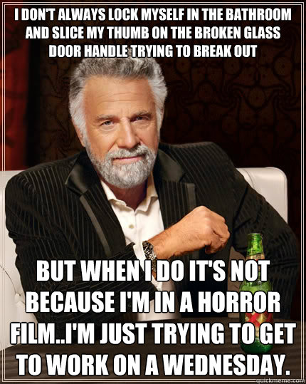 I don't always lock myself in the bathroom and slice my thumb on the broken glass door handle trying to break out but when I do it's not because I'm in a horror film..I'm just trying to get to work on a Wednesday.  - I don't always lock myself in the bathroom and slice my thumb on the broken glass door handle trying to break out but when I do it's not because I'm in a horror film..I'm just trying to get to work on a Wednesday.   The Most Interesting Man In The World