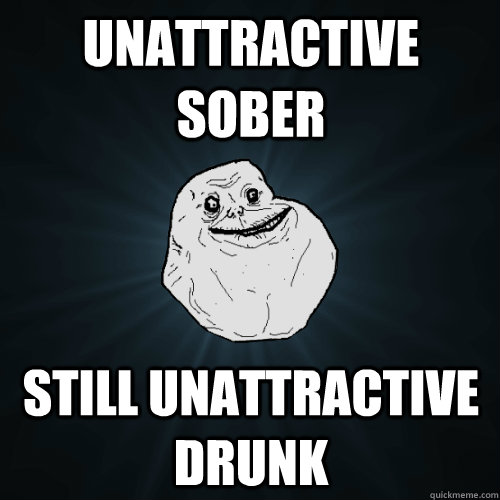 unattractive sober still unattractive drunk - unattractive sober still unattractive drunk  Forever Alone