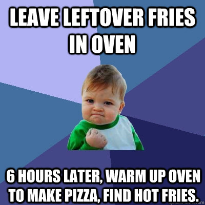 leave leftover fries in oven 6 hours later, warm up oven to make pizza, find hot fries.  Success Kid