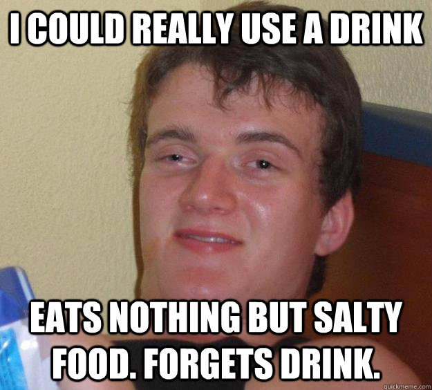 I could really use a drink Eats nothing but salty food. Forgets drink.    10 Guy