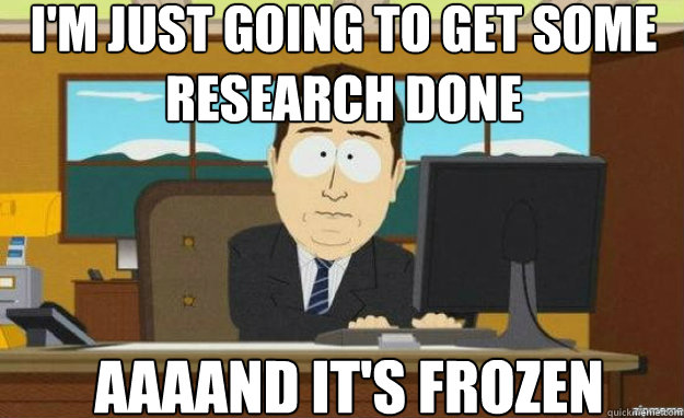 I'm just going to get some research done AAAAND IT'S frozen - I'm just going to get some research done AAAAND IT'S frozen  aaaand its gone