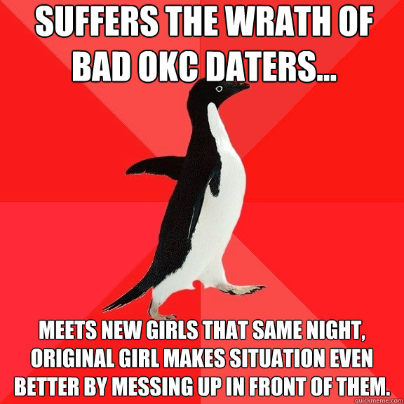 Suffers the wrath of bad OKC daters... Meets new girls that same night, original girl makes situation even better by messing up in front of them.  Socially Awesome Penguin