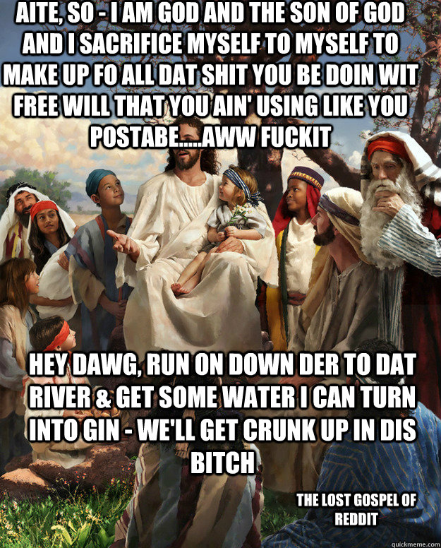 Aite, so - i am god and the son of god and i sacrifice myself to myself to make up fo all dat shit you be doin wit free will that you ain' using like you postabe.....aww fuckit hey dawg, run on down der to dat river & get some water i can turn into gin -   Story Time Jesus