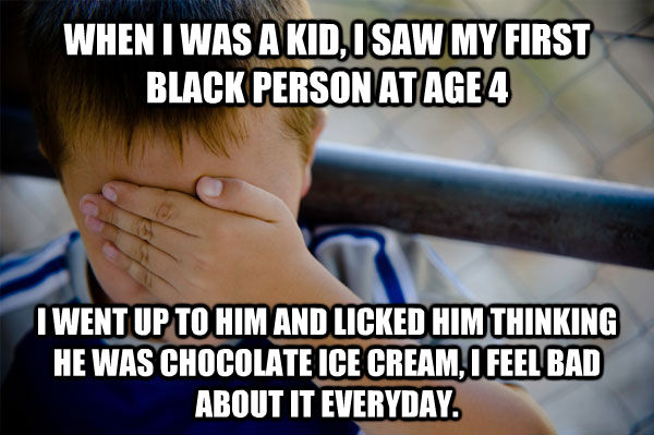 WHEN I WAS A KID, I SAW MY FIRST BLACK PERSON AT AGE 4  I WENT UP TO HIM AND LICKED HIM THINKING HE WAS CHOCOLATE ICE CREAM, I FEEL BAD ABOUT IT EVERYDAY. - WHEN I WAS A KID, I SAW MY FIRST BLACK PERSON AT AGE 4  I WENT UP TO HIM AND LICKED HIM THINKING HE WAS CHOCOLATE ICE CREAM, I FEEL BAD ABOUT IT EVERYDAY.  Confession kid