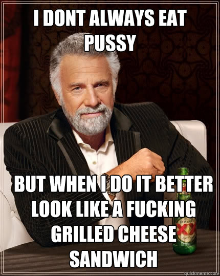 I dont always eat pussy but when i do it better look like a fucking grilled cheese sandwich  The Most Interesting Man In The World