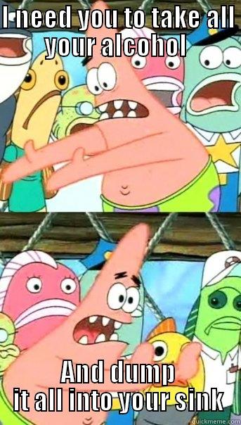I NEED YOU TO TAKE ALL YOUR ALCOHOL  AND DUMP IT ALL INTO YOUR SINK Push it somewhere else Patrick