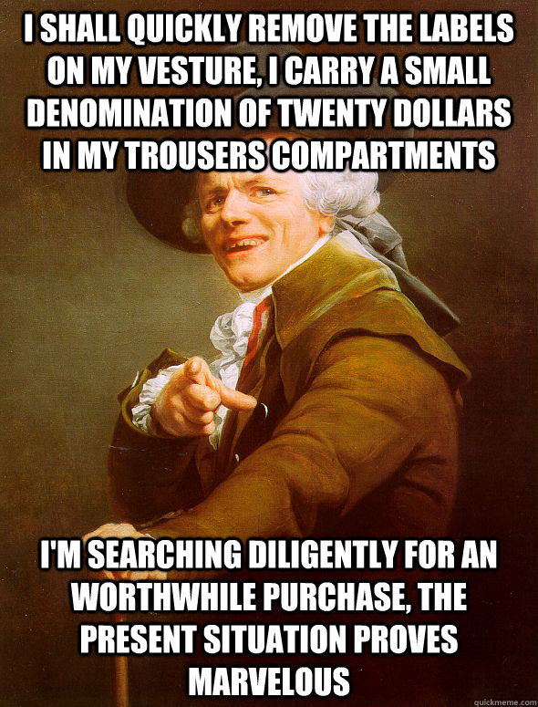 I shall quickly remove the labels on my vesture, I carry a small denomination of twenty dollars in my trousers compartments I'm searching diligently for an worthwhile purchase, The present situation proves marvelous  Joseph Ducreux