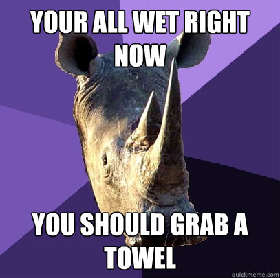 your all wet right now  you should grab a towel  Sexually Oblivious Rhino