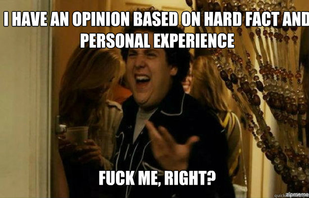 I have an opinion based on hard fact and personal experience FUCK ME, RIGHT?  fuck me right