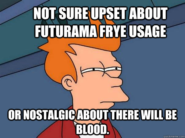 Not sure upset about Futurama frye usage or nostalgic about there will be blood.  Futurama Fry