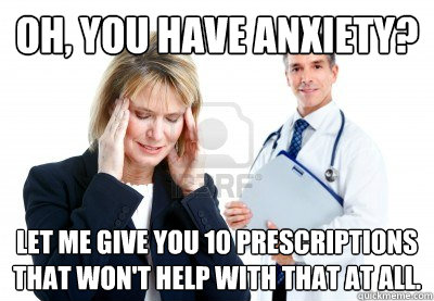 Oh, you have anxiety? Let me give you 10 prescriptions that won't help with that at all.  scumbag psychiatrist