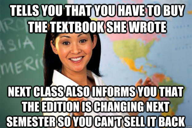 Tells you that you have to buy the textbook she wrote next class also informs you that the edition is changing next semester so you can't sell it back - Tells you that you have to buy the textbook she wrote next class also informs you that the edition is changing next semester so you can't sell it back  Unhelpful High School Teacher