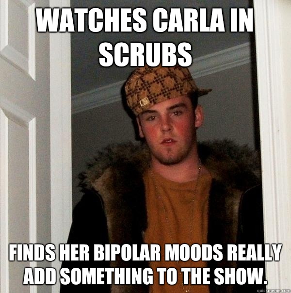 Watches Carla in scrubs Finds her bipolar moods really add something to the show.  Scumbag Steve