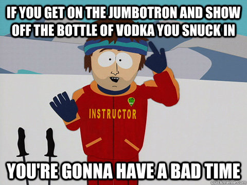 if you get on the jumbotron and show off the bottle of vodka you snuck in you're gonna have a bad time - if you get on the jumbotron and show off the bottle of vodka you snuck in you're gonna have a bad time  Youre gonna have a bad time