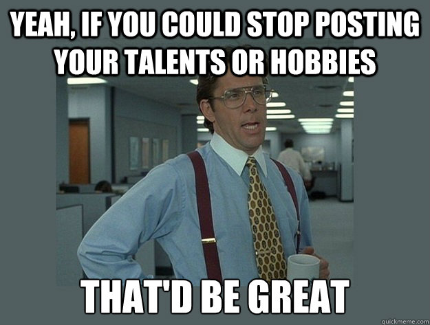 Yeah, if you could stop posting your talents or hobbies That'd be great  Office Space Lumbergh