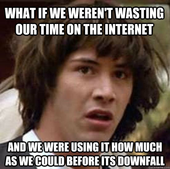 what if we weren't wasting our time on the internet and we were using it how much as we could before its downfall  conspiracy keanu