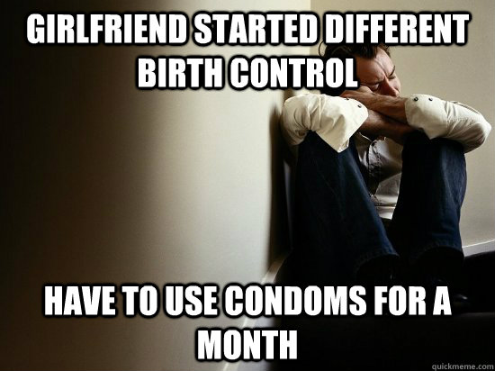 girlfriend started different birth control have to use condoms for a month  First World Guy Problems