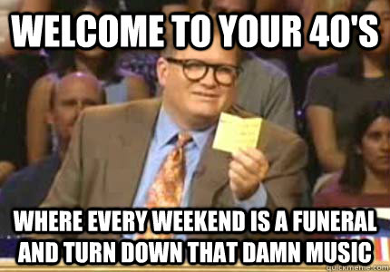 Welcome to your 40's Where every weekend is a funeral and turn down that damn music - Welcome to your 40's Where every weekend is a funeral and turn down that damn music  Whose Line