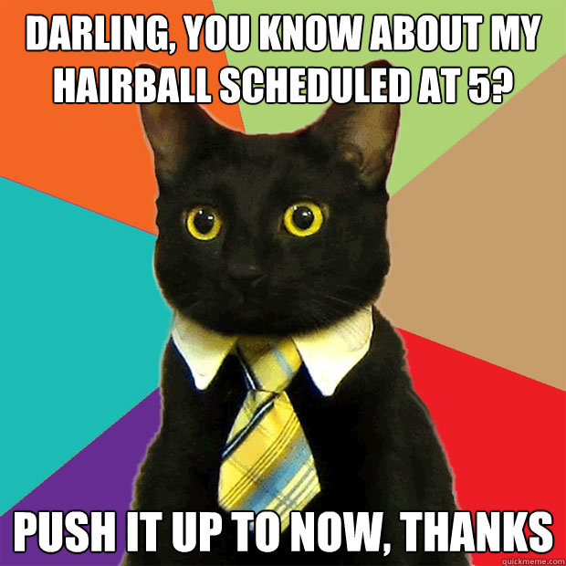 Darling, you know about my hairball scheduled at 5? Push it up to now, thanks  Business Cat