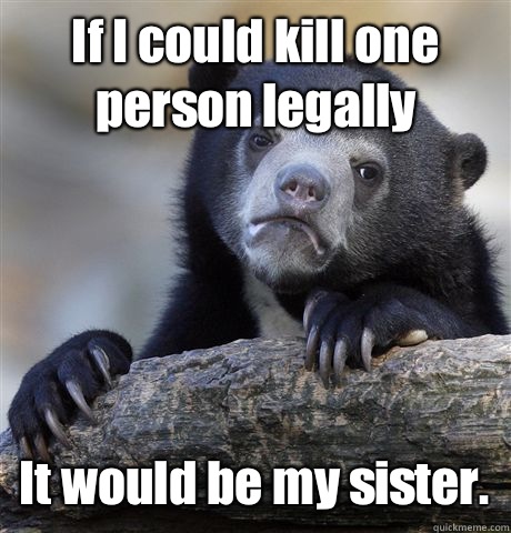 If I could kill one person legally It would be my sister.   Confession Bear