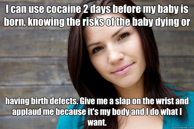 I can use cocaine 2 days before my baby is born, knowing the risks of the baby dying or  having birth defects. Give me a slap on the wrist and applaud me because it's my body and I do what I want.   Women Logic