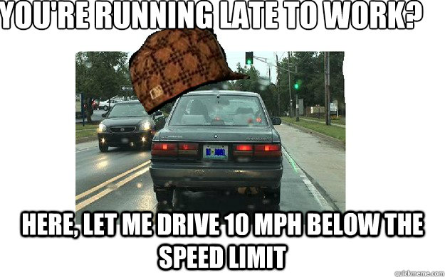 You're running late to work?
 Here, let me drive 10 MPH below the speed limit - You're running late to work?
 Here, let me drive 10 MPH below the speed limit  Misc