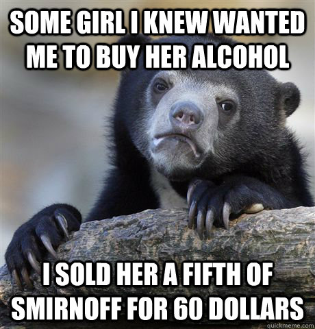 some girl i knew wanted me to buy her alcohol i sold her a fifth of smirnoff for 60 dollars  Confession Bear