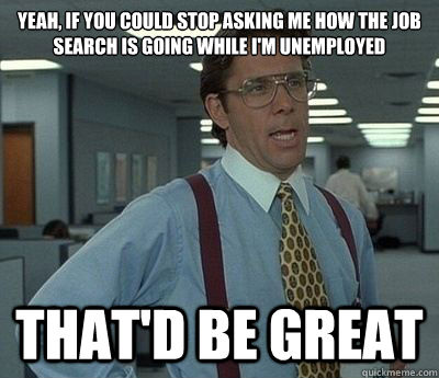 Yeah, if you could stop asking me how the job search is going while I'm unemployed That'd be great  Bill lumberg