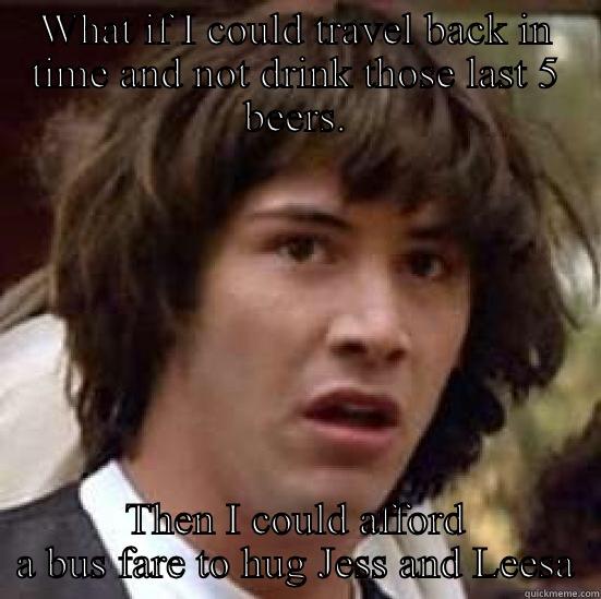 WHAT IF I COULD TRAVEL BACK IN TIME AND NOT DRINK THOSE LAST 5 BEERS. THEN I COULD AFFORD A BUS FARE TO HUG JESS AND LEESA conspiracy keanu