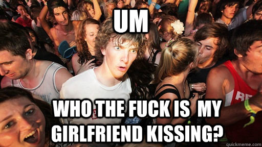 um Who the fuck is  my girlfriend kissing?  Sudden Clarity Clarence