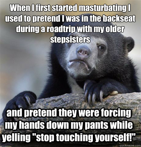 When I first started masturbating I used to pretend I was in the backseat during a roadtrip with my older stepsisters and pretend they were forcing my hands down my pants while yelling 