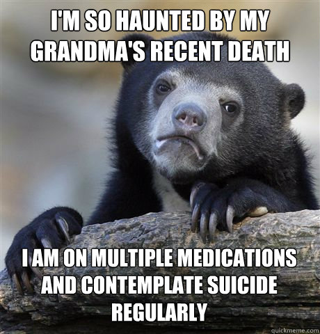 I'M SO HAUNTED BY MY GRANDMA'S RECENT DEATH I AM ON MULTIPLE MEDICATIONS AND CONTEMPLATE SUICIDE REGULARLY - I'M SO HAUNTED BY MY GRANDMA'S RECENT DEATH I AM ON MULTIPLE MEDICATIONS AND CONTEMPLATE SUICIDE REGULARLY  Confession Bear