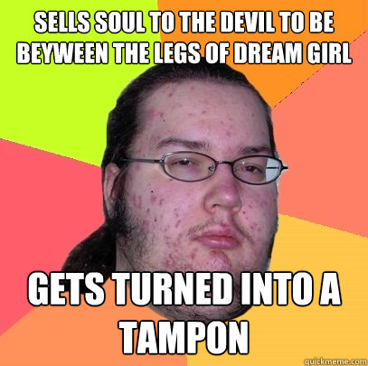 Sells soul to the devil to be beyween the legs of dream girl Gets turned into a tampon - Sells soul to the devil to be beyween the legs of dream girl Gets turned into a tampon  Butthurt Dweller